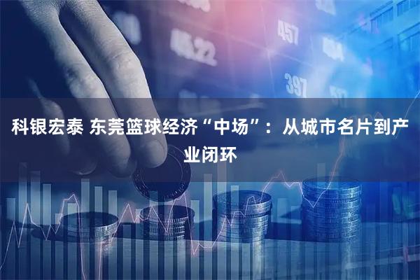 科银宏泰 东莞篮球经济“中场”：从城市名片到产业闭环