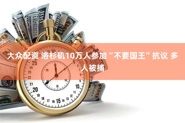大众配资 洛杉矶10万人参加“不要国王”抗议 多人被捕
