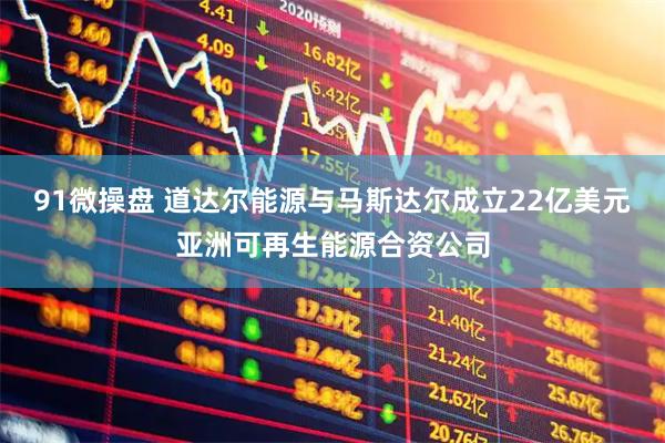 91微操盘 道达尔能源与马斯达尔成立22亿美元亚洲可再生能源合资公司