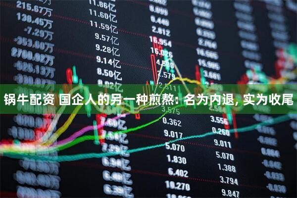 锅牛配资 国企人的另一种煎熬: 名为内退, 实为收尾