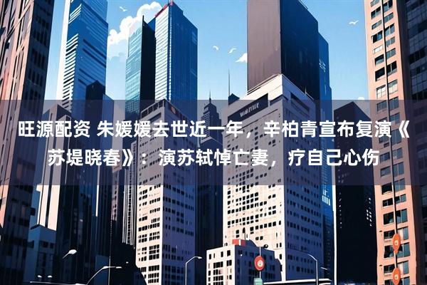 旺源配资 朱媛媛去世近一年，辛柏青宣布复演《苏堤晓春》：演苏轼悼亡妻，疗自己心伤