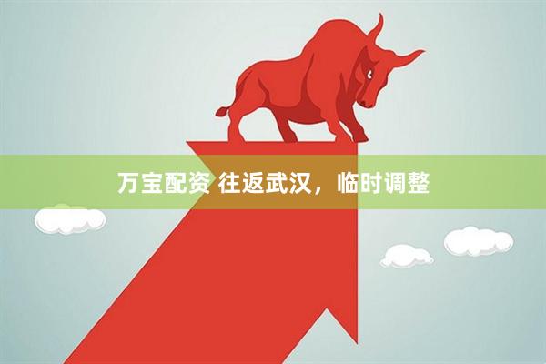 万宝配资 往返武汉，临时调整
