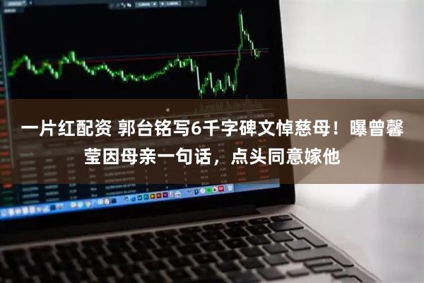 一片红配资 郭台铭写6千字碑文悼慈母！曝曾馨莹因母亲一句话，点头同意嫁他