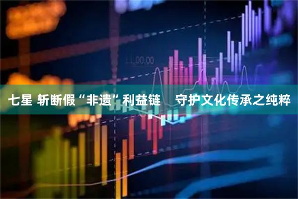 七星 斩断假“非遗”利益链    守护文化传承之纯粹