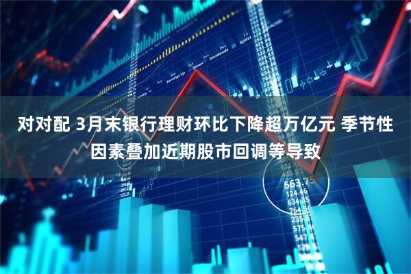 对对配 3月末银行理财环比下降超万亿元 季节性因素叠加近期股市回调等导致