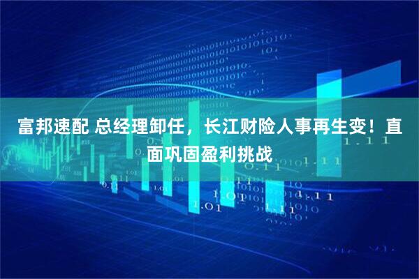 富邦速配 总经理卸任，长江财险人事再生变！直面巩固盈利挑战