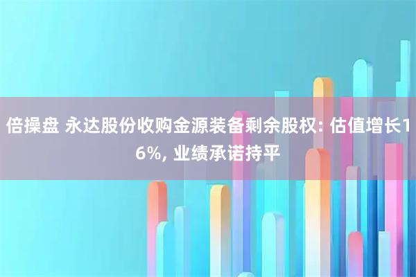 倍操盘 永达股份收购金源装备剩余股权: 估值增长16%, 业绩承诺持平
