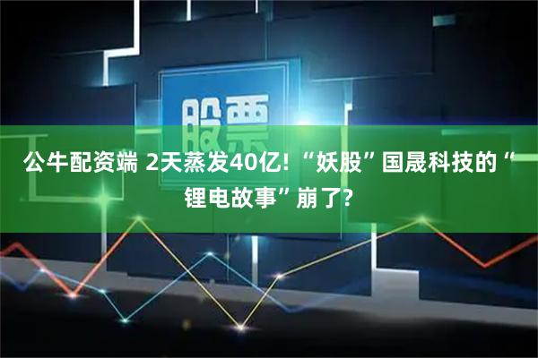 公牛配资端 2天蒸发40亿! “妖股”国晟科技的“锂电故事”崩了?
